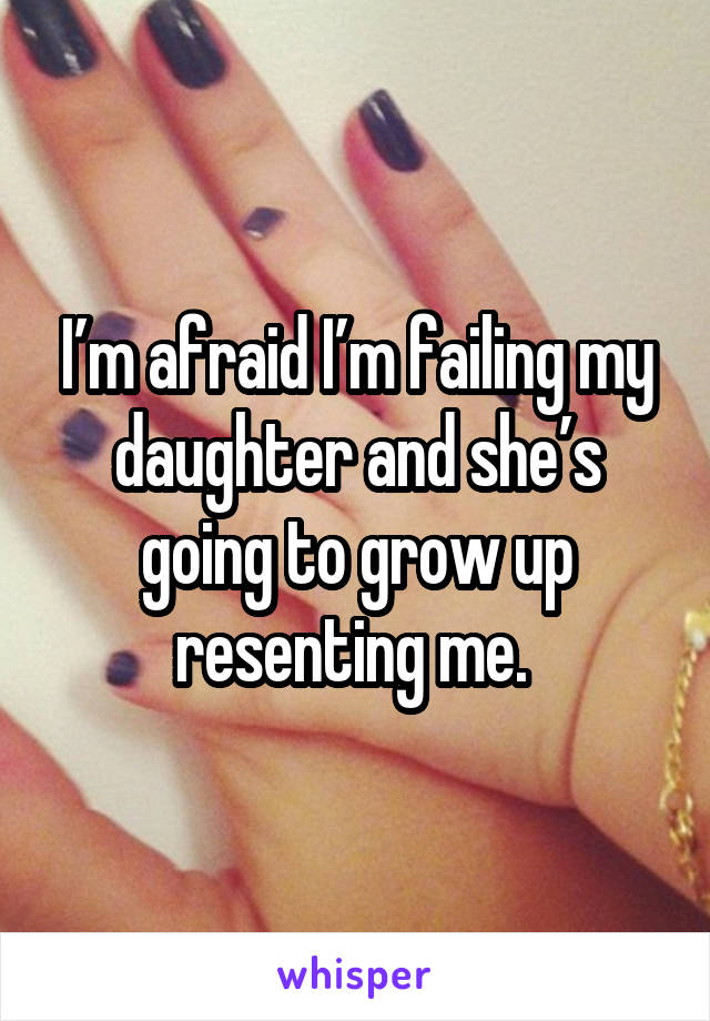 I’m afraid I’m failing my daughter and she’s going to grow up resenting me. 