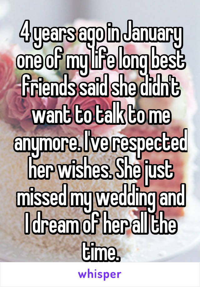 4 years ago in January one of my life long best friends said she didn't want to talk to me anymore. I've respected her wishes. She just missed my wedding and I dream of her all the time.