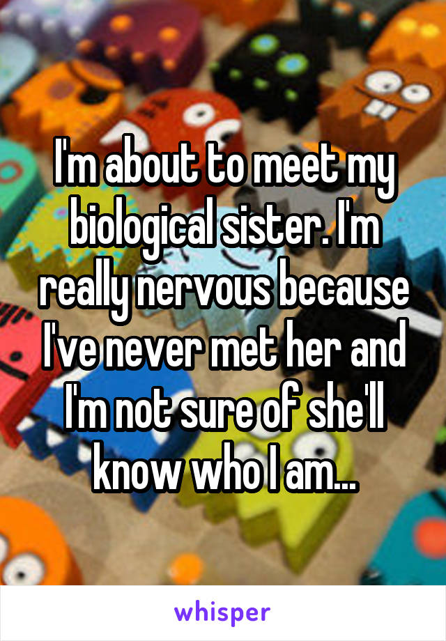 I'm about to meet my biological sister. I'm really nervous because I've never met her and I'm not sure of she'll know who I am...