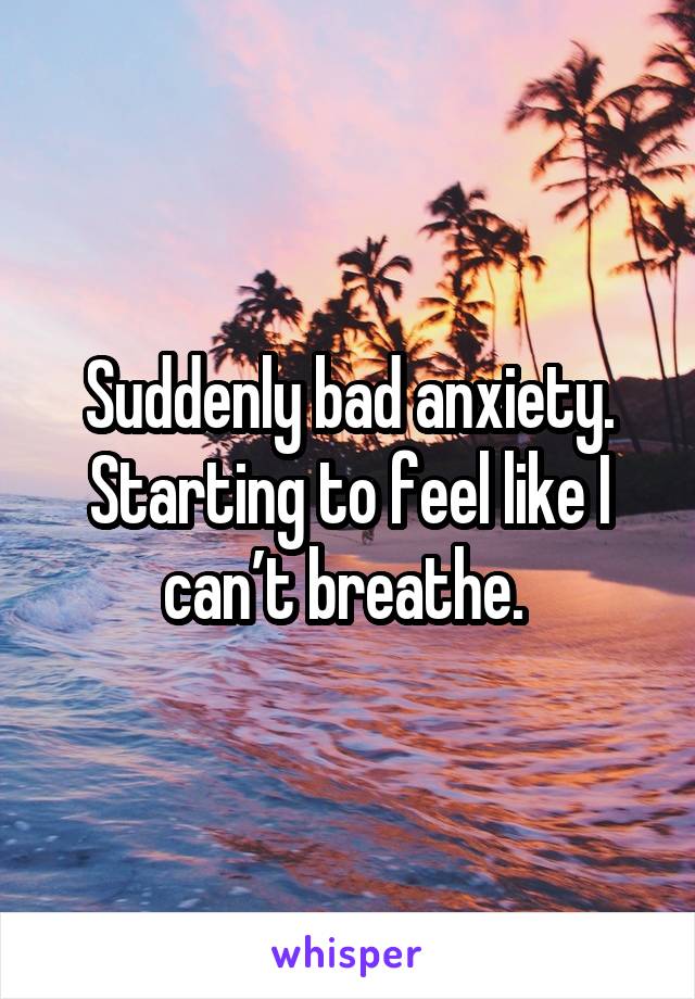 Suddenly bad anxiety. Starting to feel like I can’t breathe. 