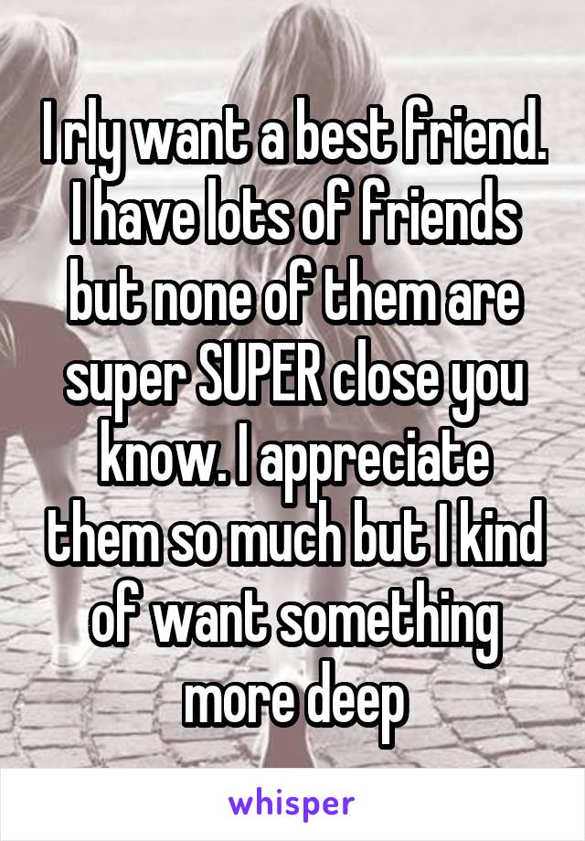 I rly want a best friend. I have lots of friends but none of them are super SUPER close you know. I appreciate them so much but I kind of want something more deep