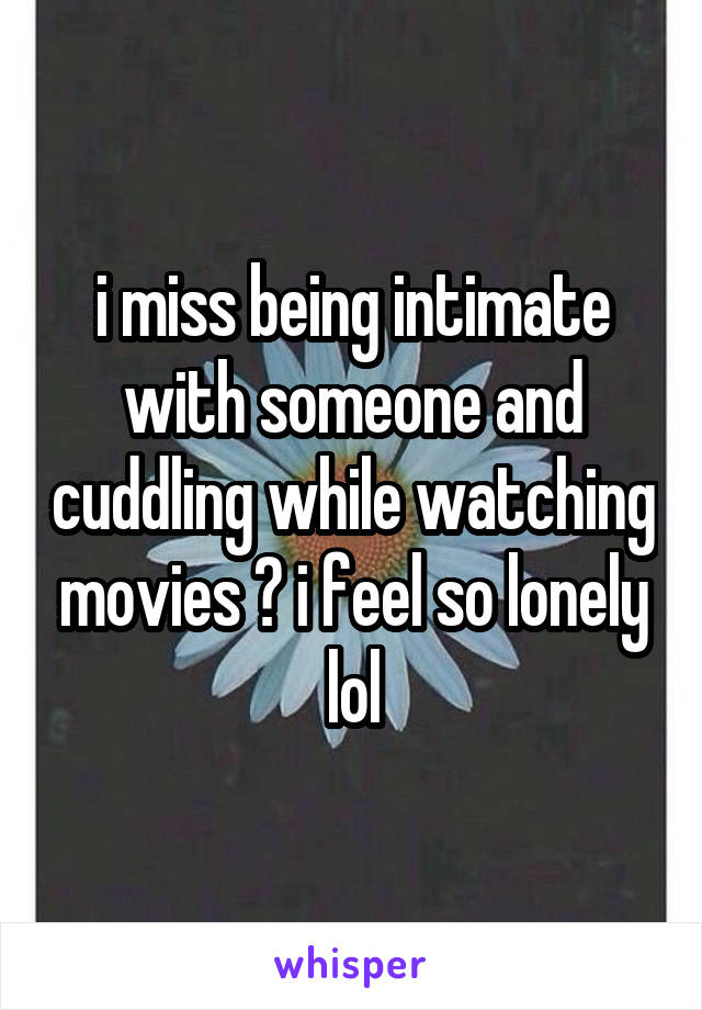 i miss being intimate with someone and cuddling while watching movies 😞 i feel so lonely lol