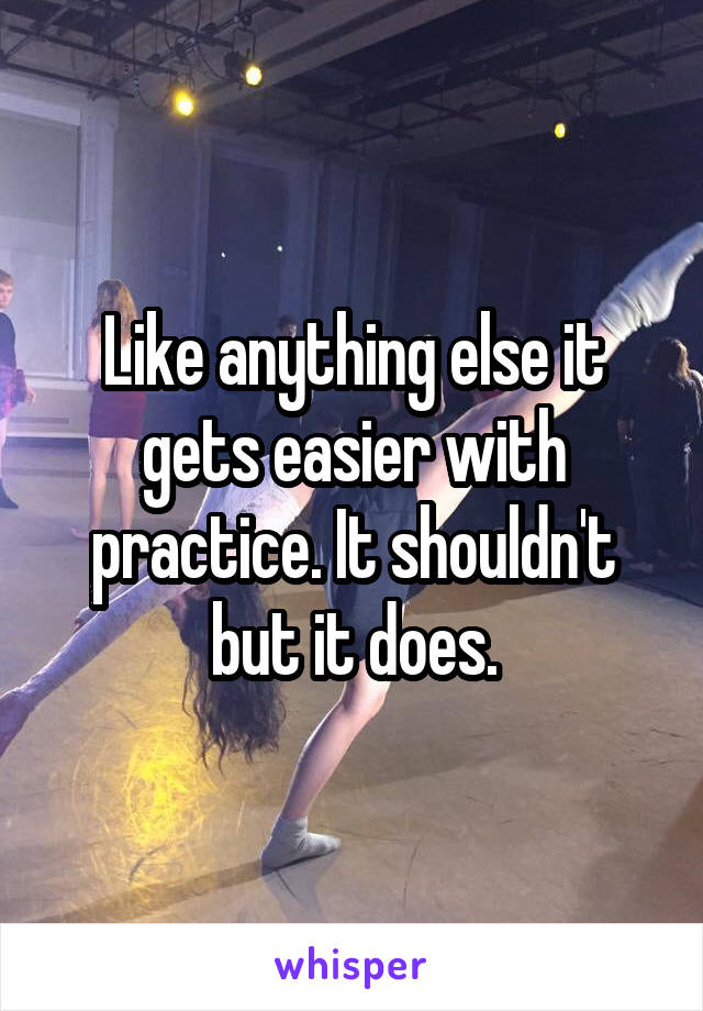 Like anything else it gets easier with practice. It shouldn't but it does.