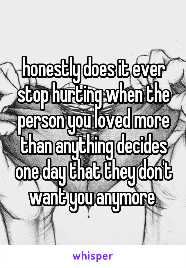 honestly does it ever stop hurting when the person you loved more than anything decides one day that they don't want you anymore 