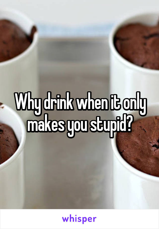 Why drink when it only makes you stupid?