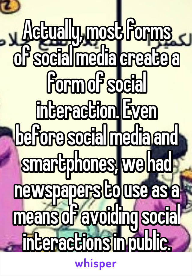 Actually, most forms of social media create a form of social interaction. Even before social media and smartphones, we had newspapers to use as a means of avoiding social interactions in public.