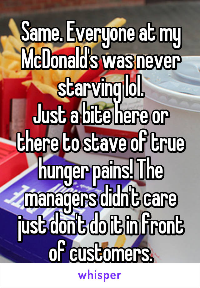 Same. Everyone at my McDonald's was never starving lol.
Just a bite here or there to stave of true hunger pains! The managers didn't care just don't do it in front of customers.