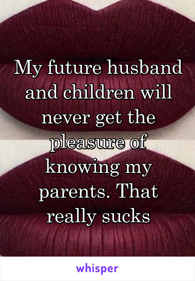 My future husband and children will never get the pleasure of knowing my parents. That really sucks