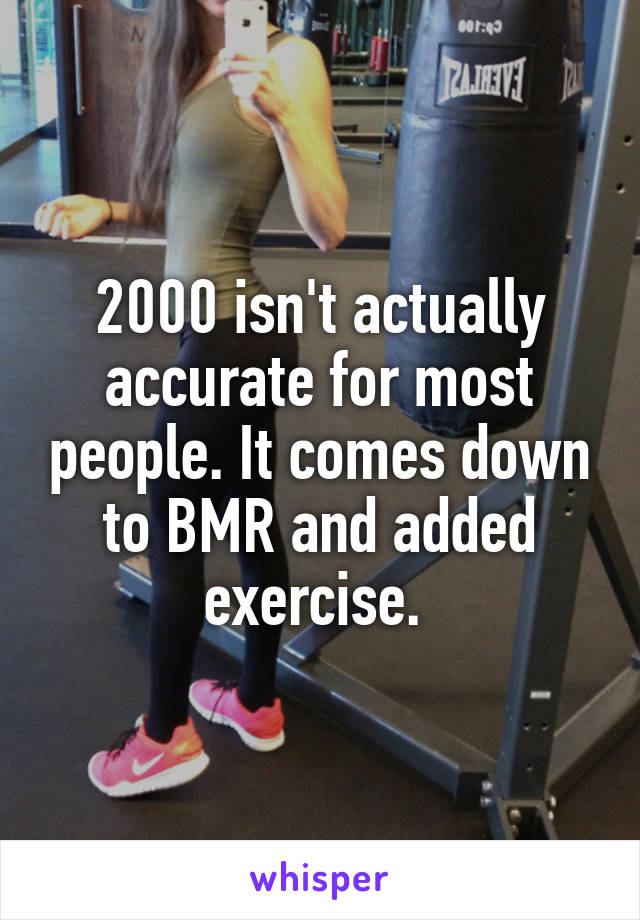 2000 isn't actually accurate for most people. It comes down to BMR and added exercise. 