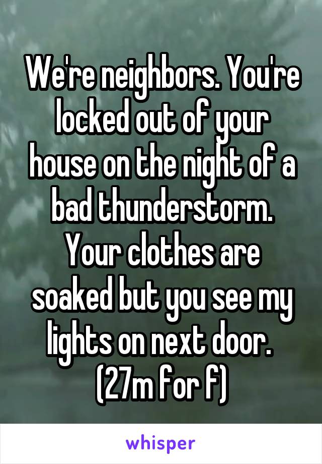 We're neighbors. You're locked out of your house on the night of a bad thunderstorm. Your clothes are soaked but you see my lights on next door.  (27m for f)