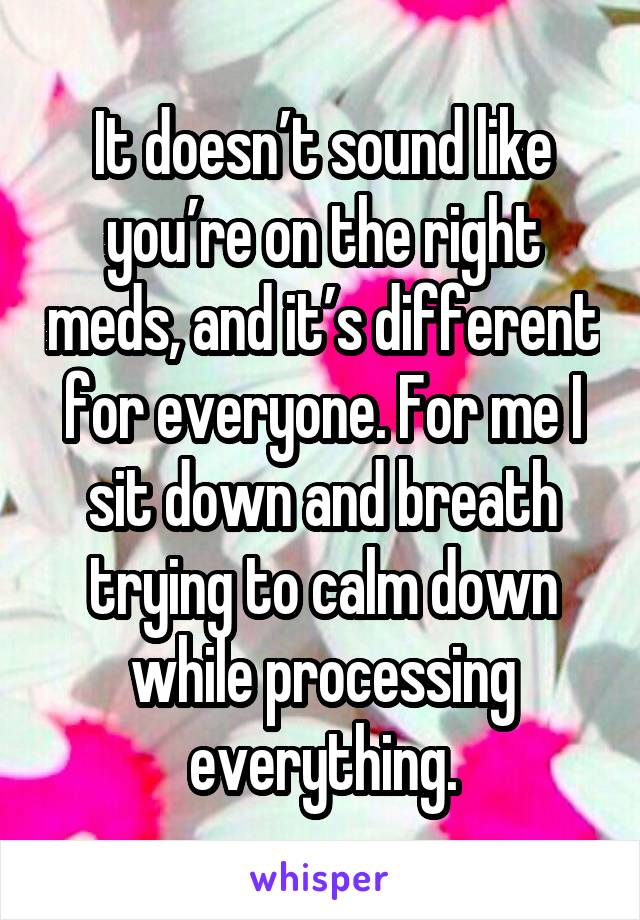 It doesn’t sound like you’re on the right meds, and it’s different for everyone. For me I sit down and breath trying to calm down while processing everything.