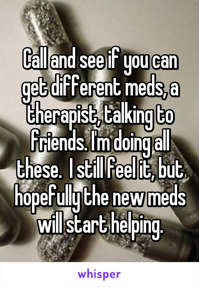 Call and see if you can get different meds, a therapist, talking to friends. I'm doing all these.  I still feel it, but hopefully the new meds will start helping.