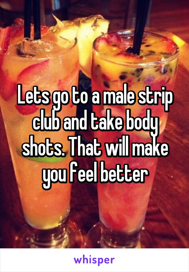 Lets go to a male strip club and take body shots. That will make you feel better
