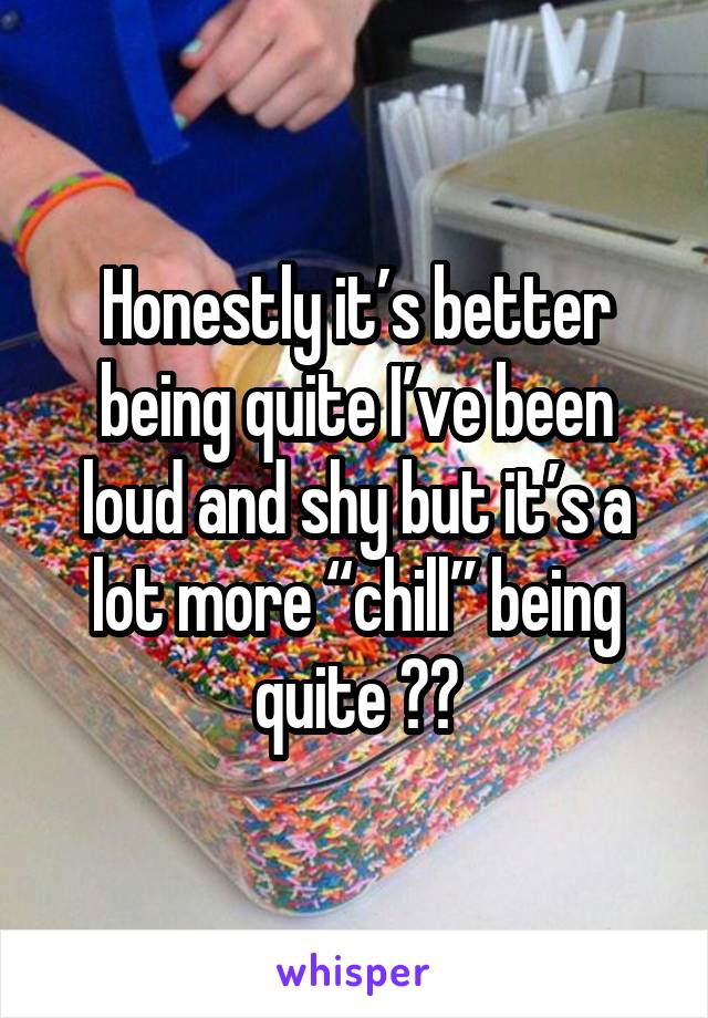 Honestly it’s better being quite I’ve been loud and shy but it’s a lot more “chill” being quite 😍😂