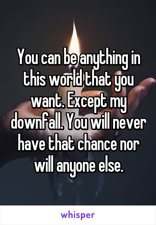 You can be anything in this world that you want. Except my downfall. You will never have that chance nor will anyone else.