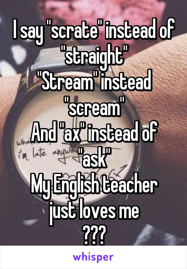 I say "scrate" instead of "straight"
"Stream" instead "scream"
And "ax" instead of "ask"
My English teacher just loves me
😂😂😂