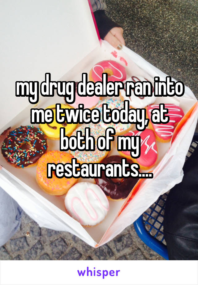 my drug dealer ran into me twice today, at both of my restaurants....
