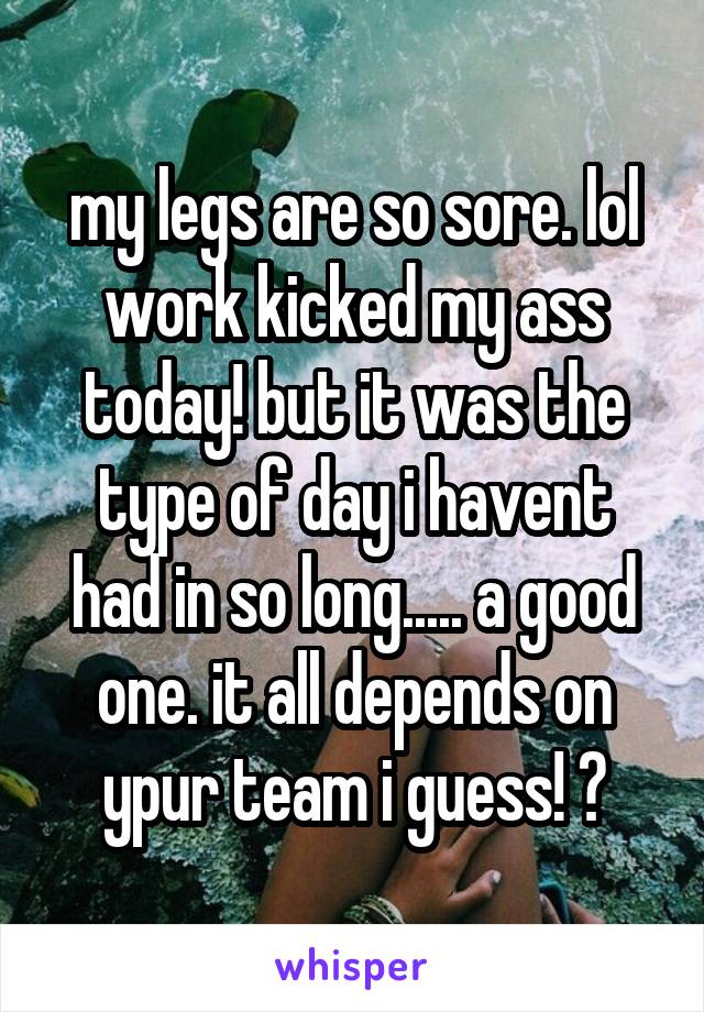 my legs are so sore. lol work kicked my ass today! but it was the type of day i havent had in so long..... a good one. it all depends on ypur team i guess! ❤