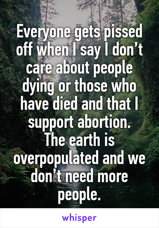 Everyone gets pissed off when I say I don’t care about people dying or those who have died and that I support abortion.
The earth is overpopulated and we don’t need more people.