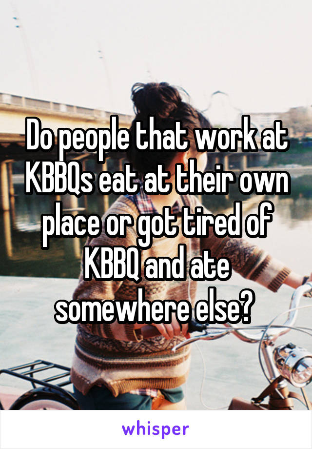 Do people that work at KBBQs eat at their own place or got tired of KBBQ and ate somewhere else? 