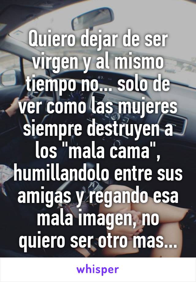 Quiero dejar de ser virgen y al mismo tiempo no... solo de ver como las mujeres siempre destruyen a los "mala cama", humillandolo entre sus amigas y regando esa mala imagen, no quiero ser otro mas...