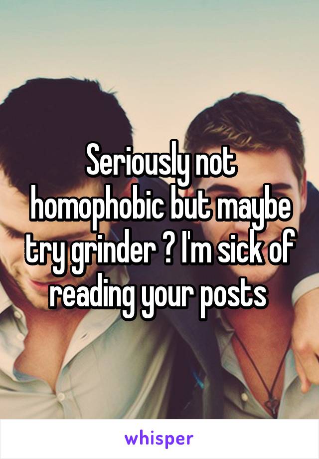 Seriously not homophobic but maybe try grinder ? I'm sick of reading your posts 