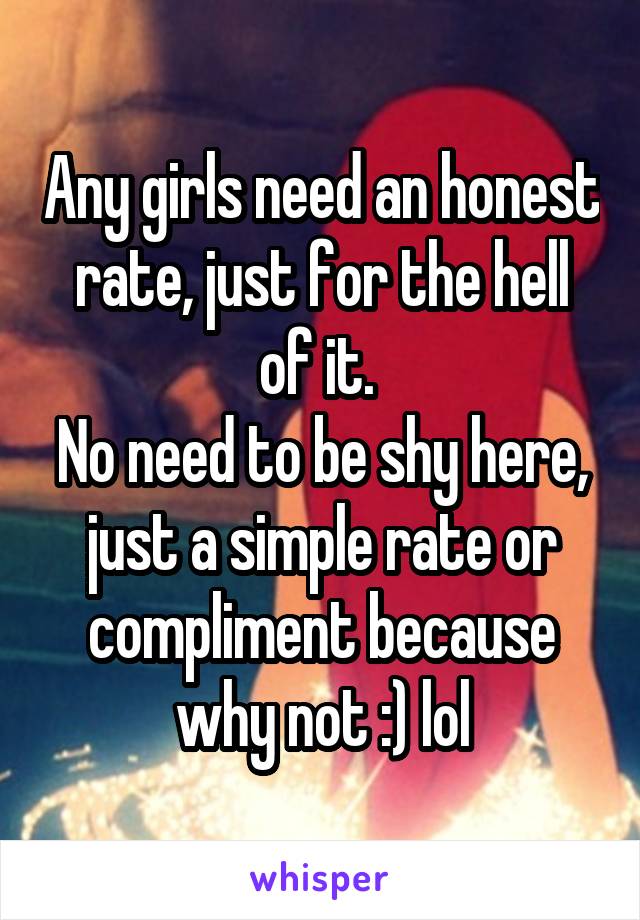 Any girls need an honest rate, just for the hell of it. 
No need to be shy here, just a simple rate or compliment because why not :) lol