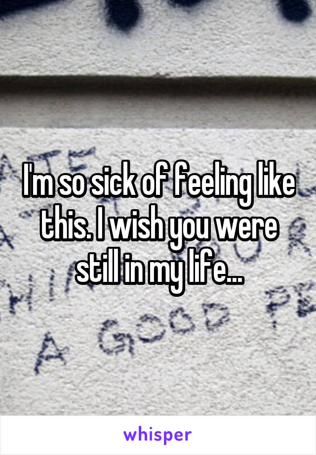 I'm so sick of feeling like this. I wish you were still in my life...