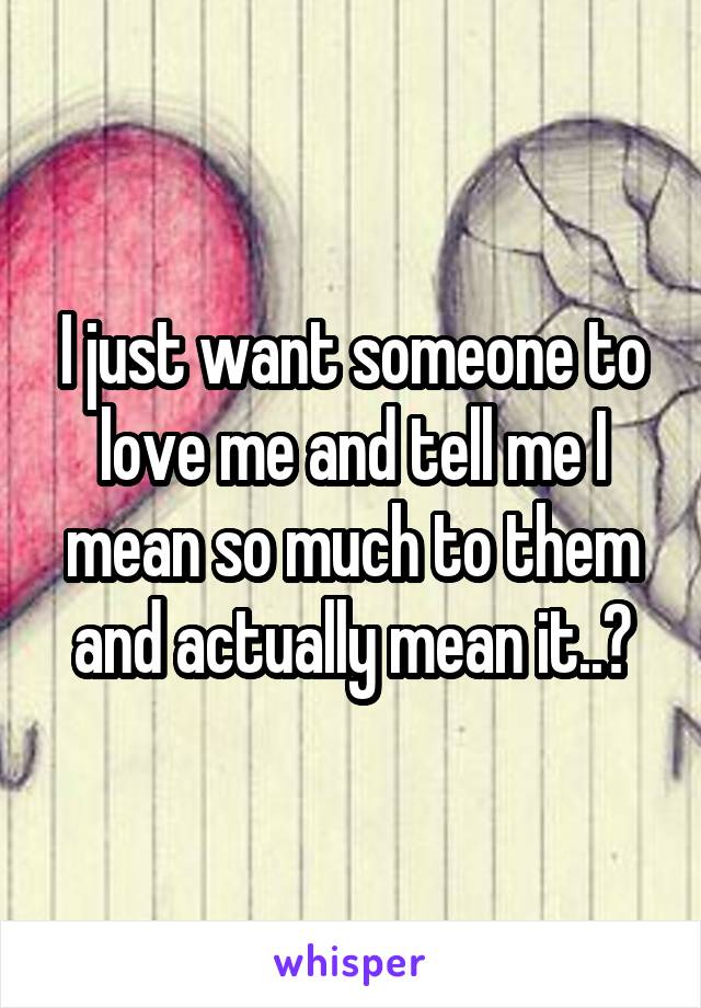 I just want someone to love me and tell me I mean so much to them and actually mean it..😩