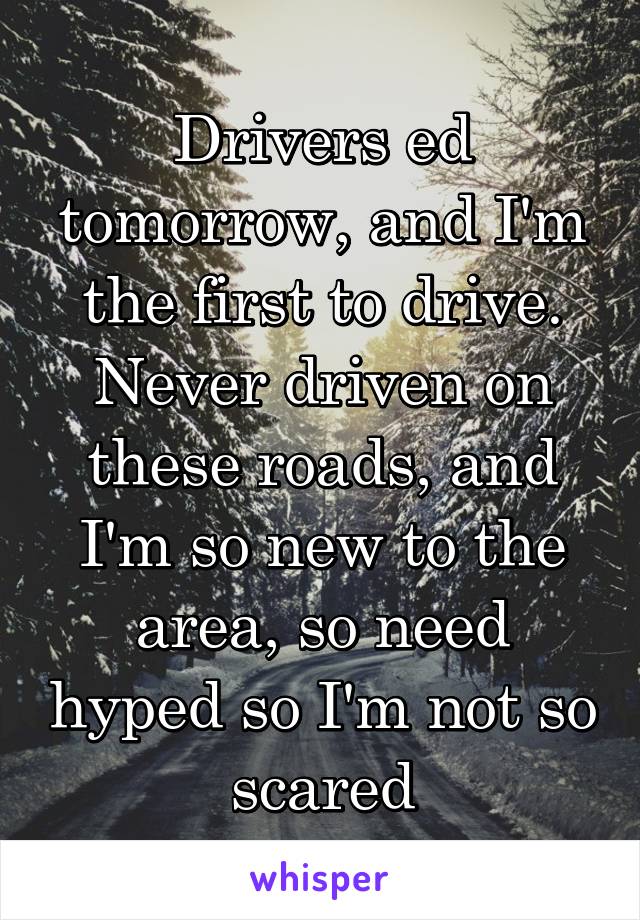 Drivers ed tomorrow, and I'm the first to drive. Never driven on these roads, and I'm so new to the area, so need hyped so I'm not so scared