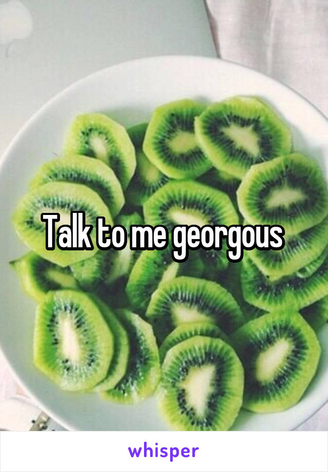 Talk to me georgous 