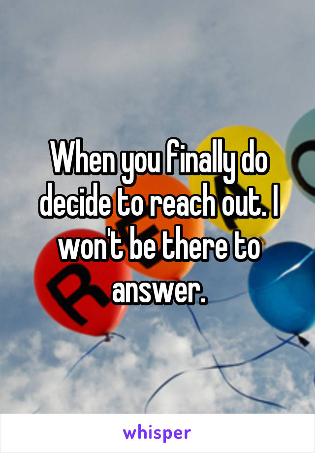 When you finally do decide to reach out. I won't be there to answer.