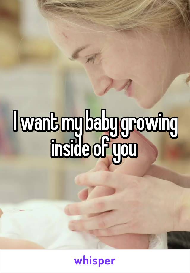 I want my baby growing inside of you 