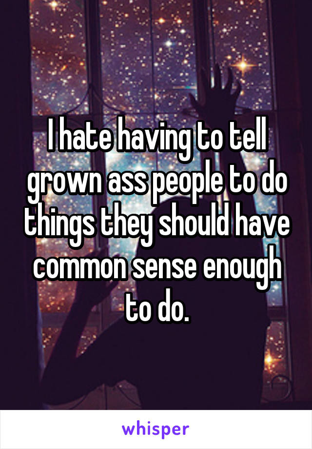 I hate having to tell grown ass people to do things they should have common sense enough to do.