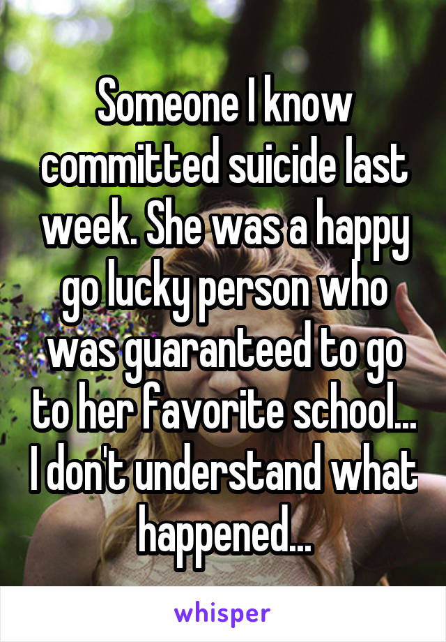 Someone I know committed suicide last week. She was a happy go lucky person who was guaranteed to go to her favorite school... I don't understand what happened...