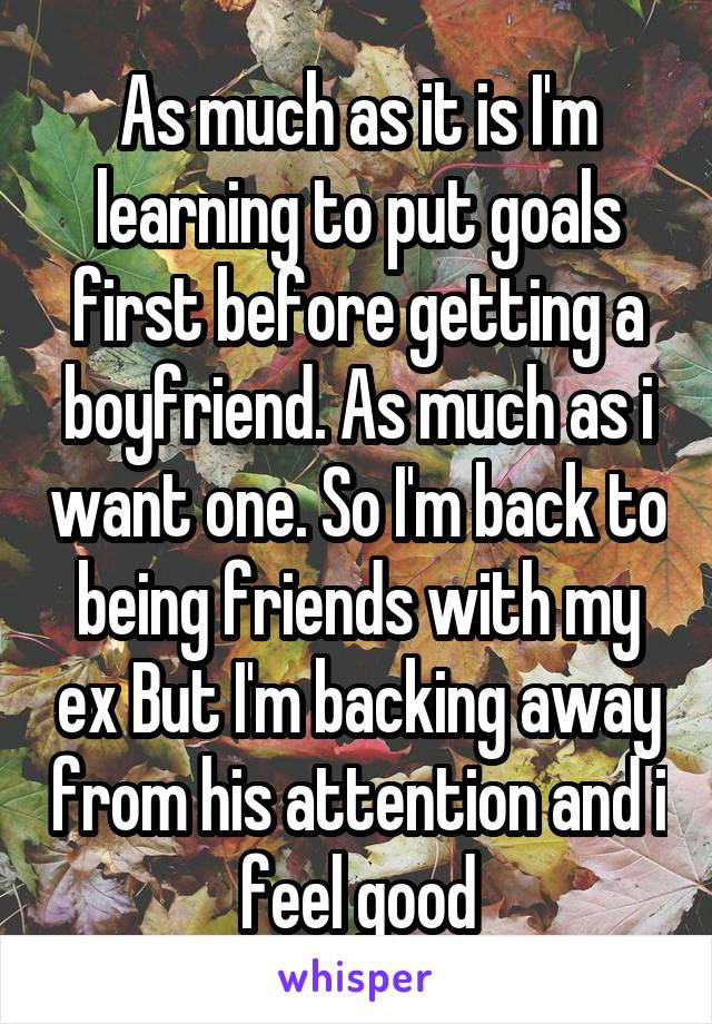 As much as it is I'm learning to put goals first before getting a boyfriend. As much as i want one. So I'm back to being friends with my ex But I'm backing away from his attention and i feel good