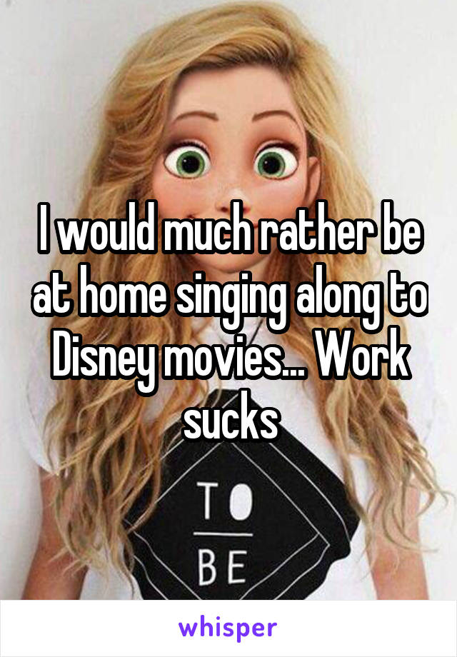 I would much rather be at home singing along to Disney movies... Work sucks