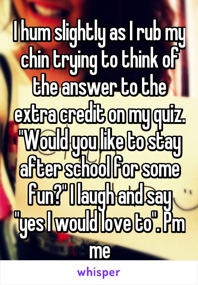 I hum slightly as I rub my chin trying to think of the answer to the extra credit on my quiz. "Would you like to stay after school for some fun?" I laugh and say "yes I would love to". Pm me