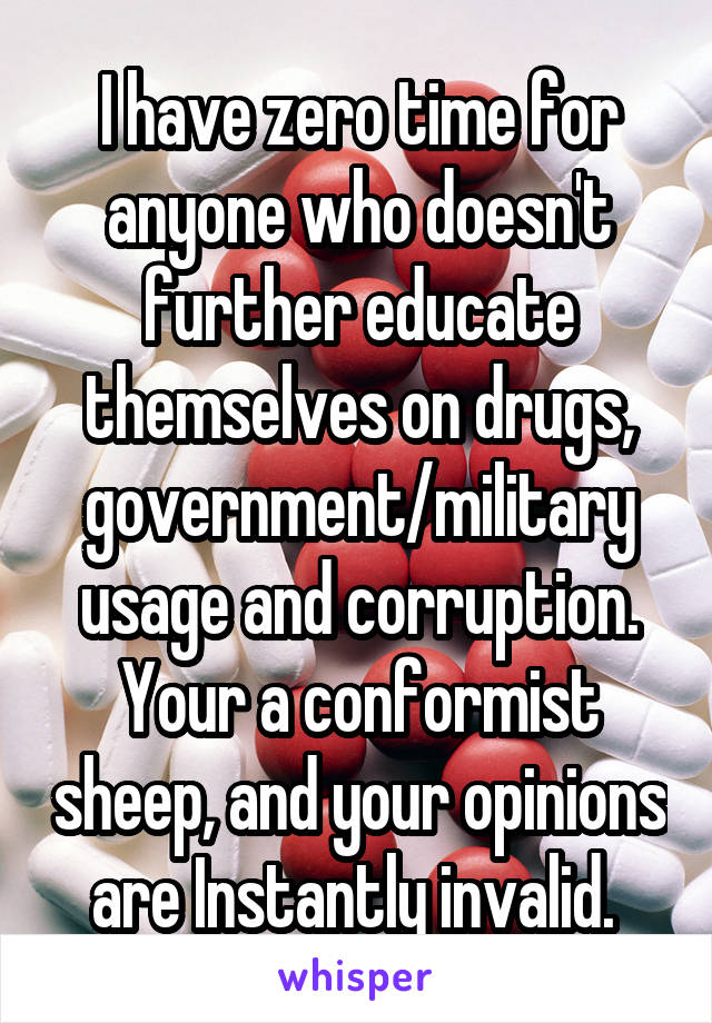 I have zero time for anyone who doesn't further educate themselves on drugs, government/military usage and corruption. Your a conformist sheep, and your opinions are Instantly invalid. 