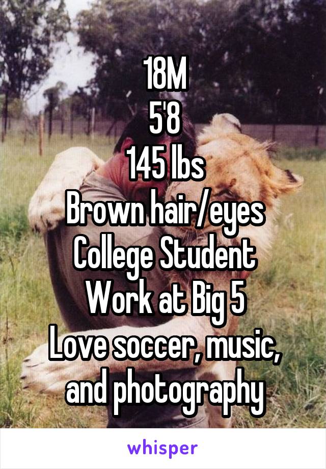 18M
5'8
145 lbs
Brown hair/eyes
College Student
Work at Big 5
Love soccer, music, and photography