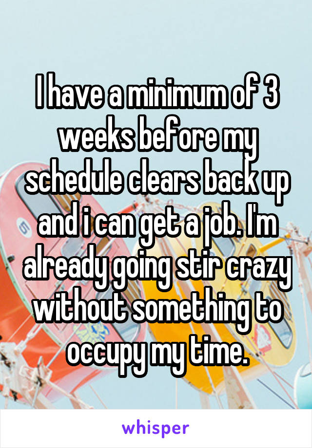 I have a minimum of 3 weeks before my schedule clears back up and i can get a job. I'm already going stir crazy without something to occupy my time.