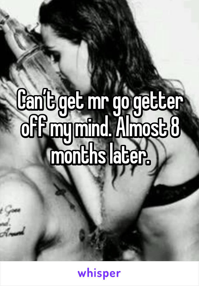 Can’t get mr go getter off my mind. Almost 8 months later.
