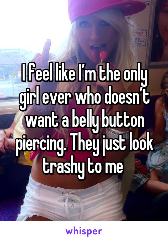 I feel like I’m the only girl ever who doesn’t want a belly button piercing. They just look trashy to me 