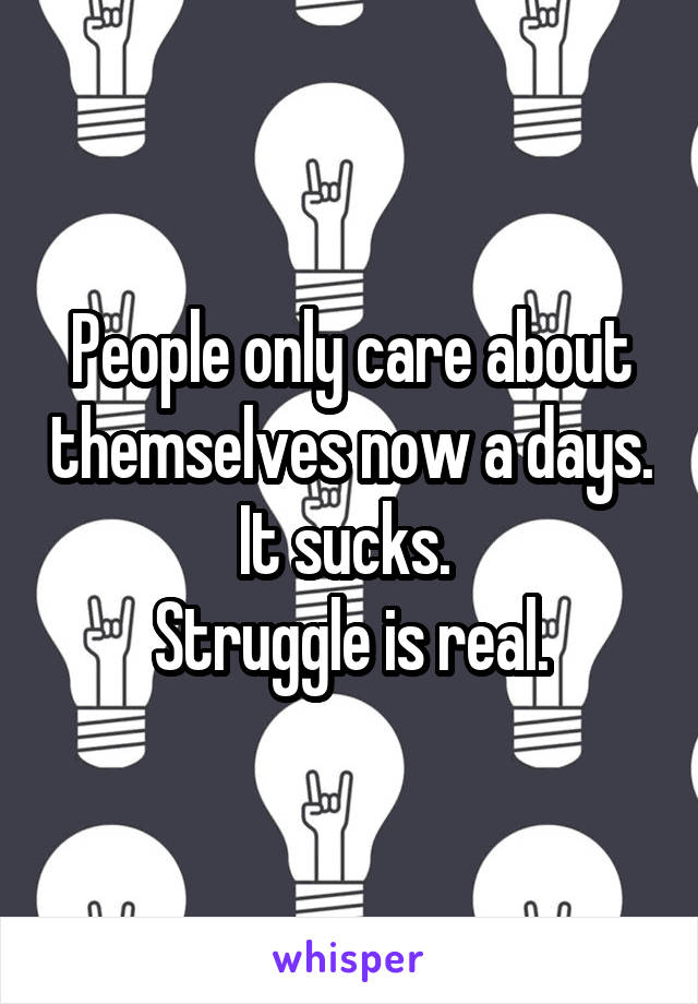 People only care about themselves now a days. It sucks. 
Struggle is real.