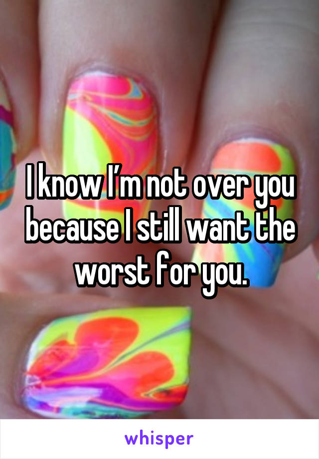 I know I’m not over you because I still want the worst for you.