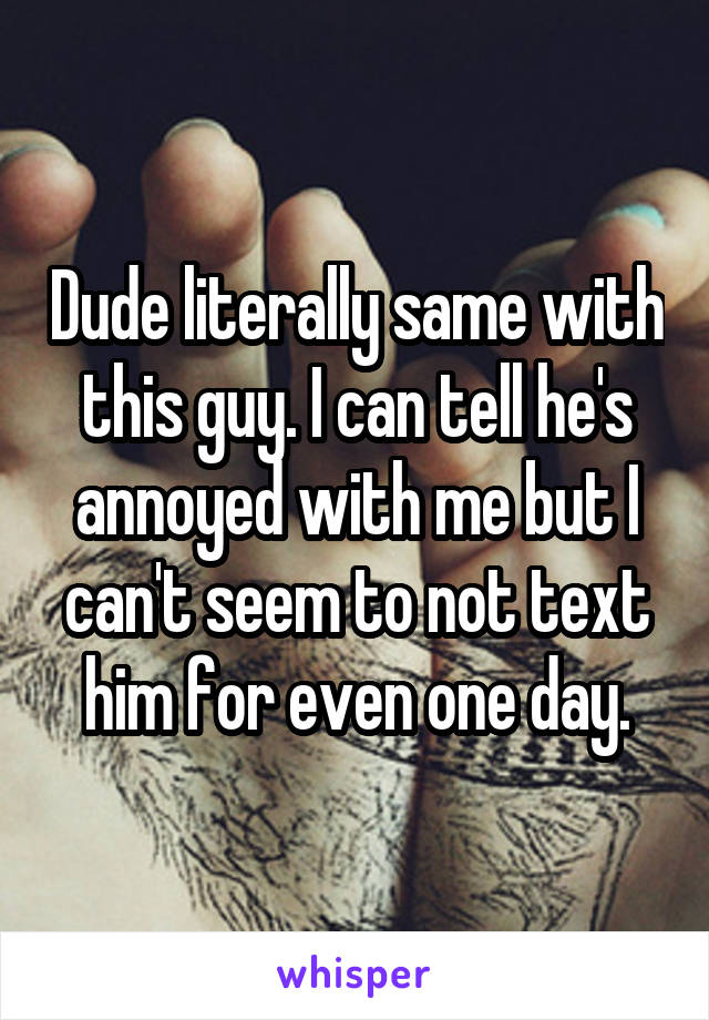Dude literally same with this guy. I can tell he's annoyed with me but I can't seem to not text him for even one day.
