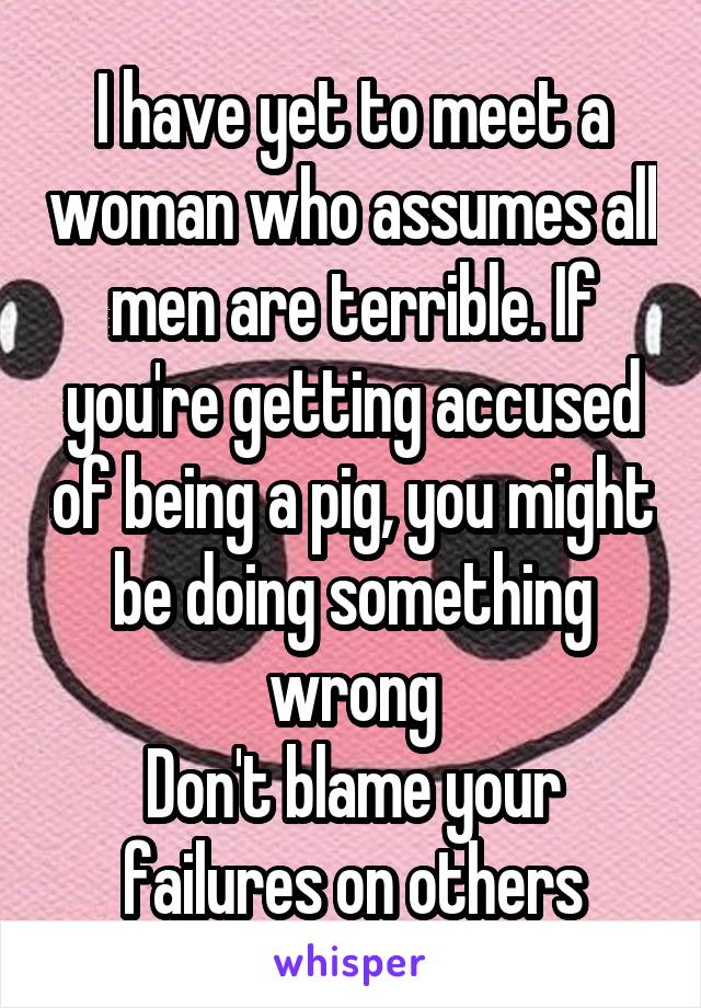 I have yet to meet a woman who assumes all men are terrible. If you're getting accused of being a pig, you might be doing something wrong
Don't blame your failures on others