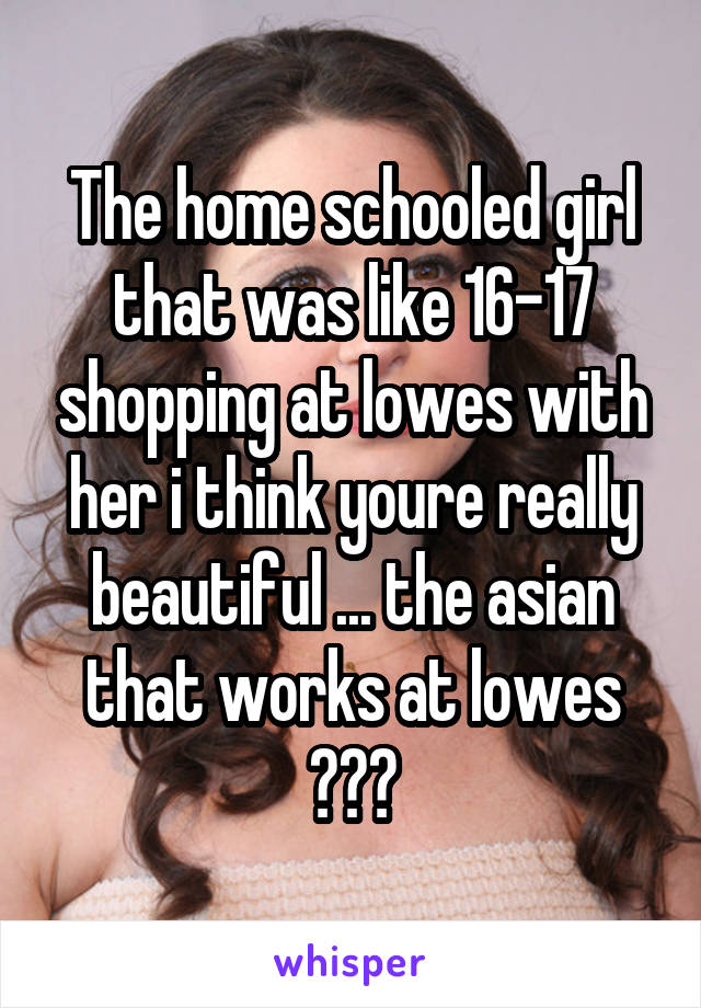 The home schooled girl that was like 16-17 shopping at lowes with her i think youre really beautiful ... the asian that works at lowes 😁❤️