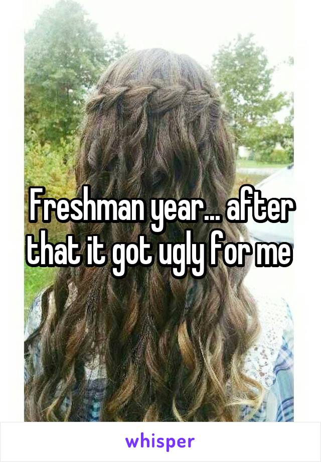 Freshman year... after that it got ugly for me 