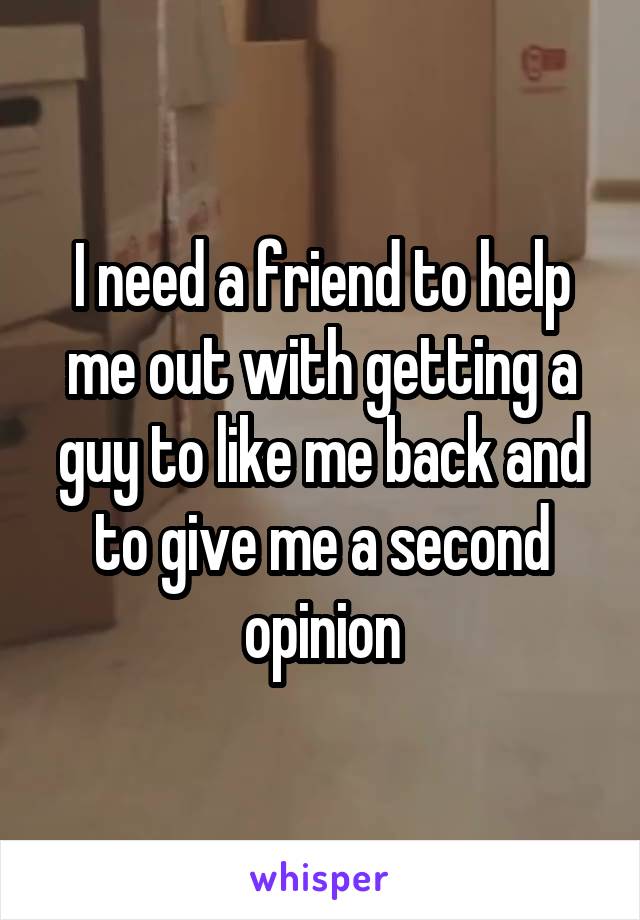 I need a friend to help me out with getting a guy to like me back and to give me a second opinion